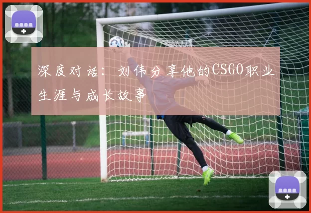 深度对话：刘伟分享他的CSGO职业生涯与成长故事