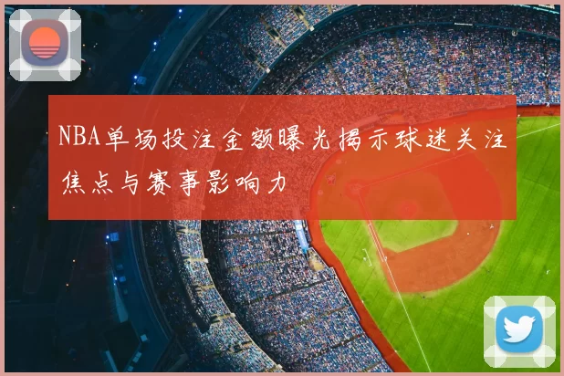 NBA单场投注金额曝光揭示球迷关注焦点与赛事影响力