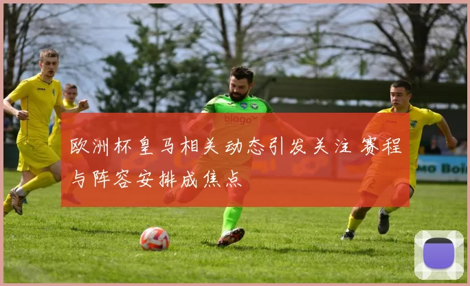 欧洲杯皇马相关动态引发关注 赛程与阵容安排成焦点