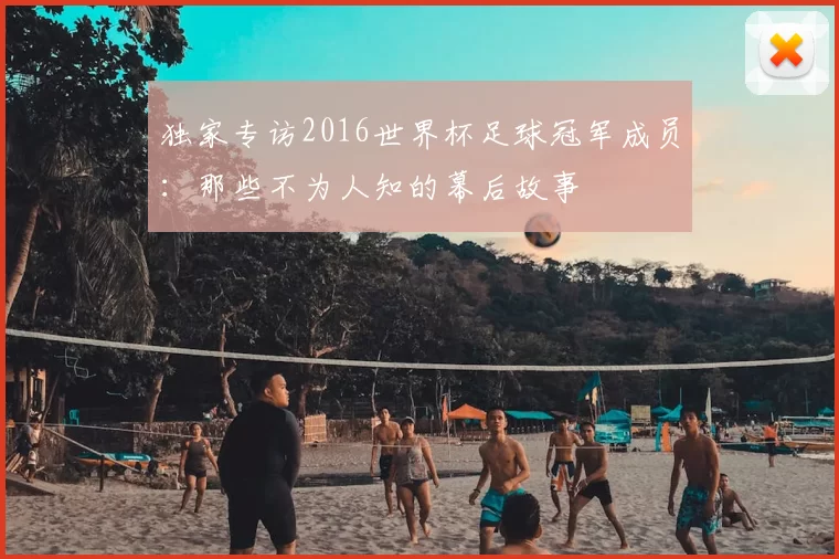 独家专访2016世界杯足球冠军成员:那些不为人知的幕后故事