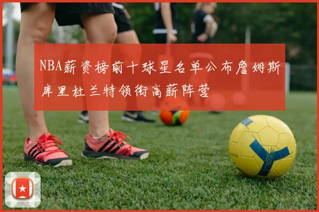 NBA薪资榜前十球星名单公布詹姆斯库里杜兰特领衔高薪阵营