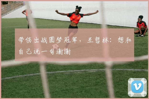 带伤出战圆梦冠军，王哲林：想和自己说一句谢谢