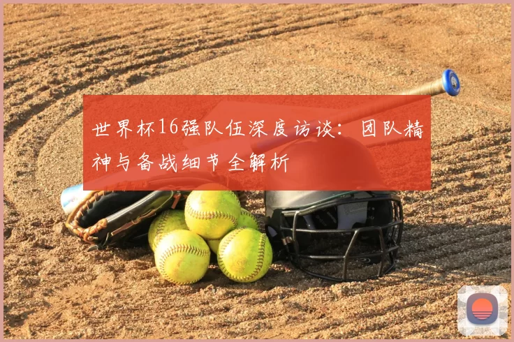 世界杯16强队伍深度访谈:团队精神与备战细节全解析