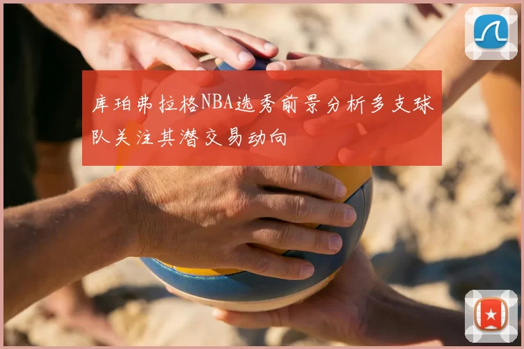 库珀弗拉格NBA选秀前景分析多支球队关注其潜交易动向
