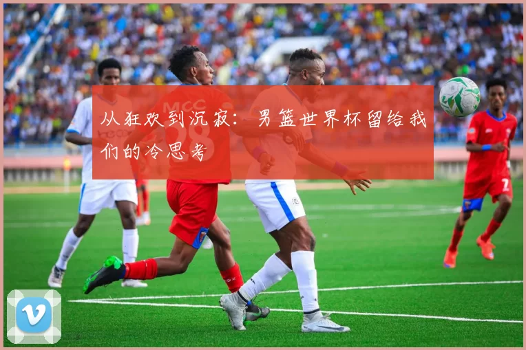 从狂欢到沉寂:男篮世界杯留给我们的冷思考