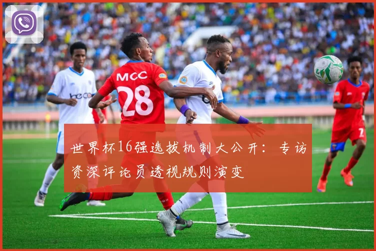 世界杯16强选拔机制大公开：专访资深评论员透视规则演变