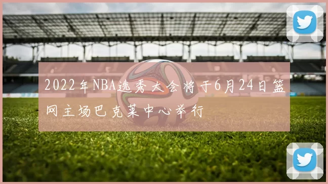 2022年NBA选秀大会将于6月24日篮网主场巴克莱中心举行