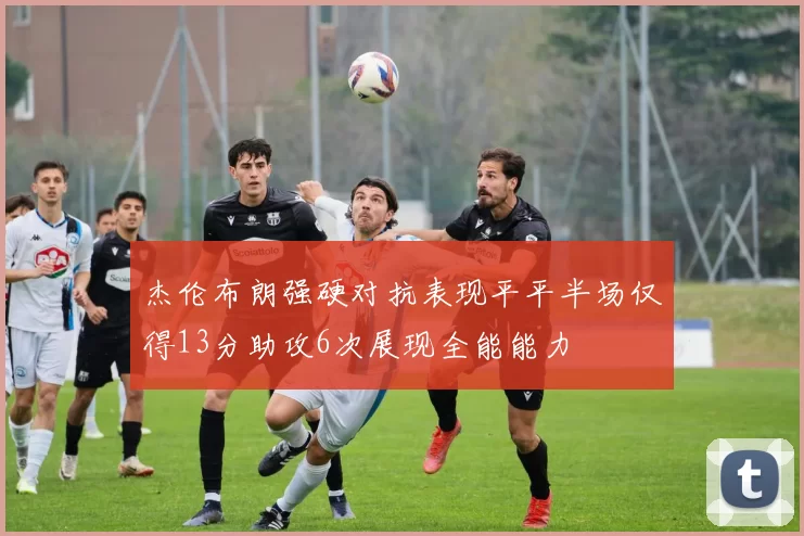 杰伦布朗强硬对抗表现平平半场仅得13分助攻6次展现全能能力
