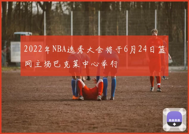 2022年NBA选秀大会将于6月24日篮网主场巴克莱中心举行