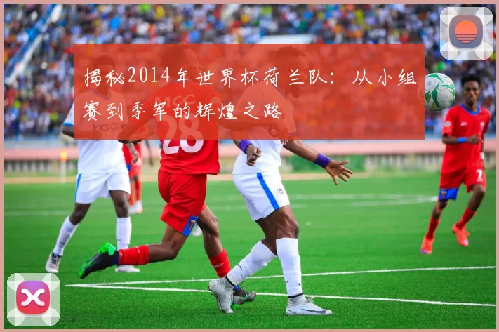 揭秘2014年世界杯荷兰队：从小组赛到季军的辉煌之路