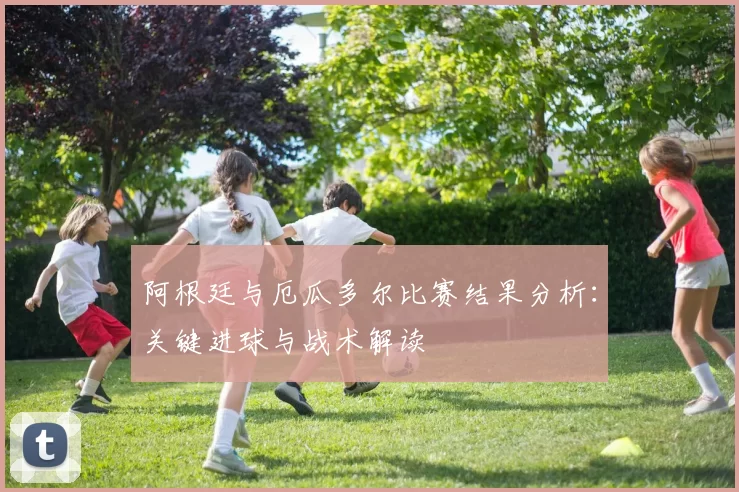 阿根廷与厄瓜多尔比赛结果分析:关键进球与战术解读