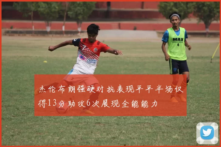 杰伦布朗强硬对抗表现平平半场仅得13分助攻6次展现全能能力
