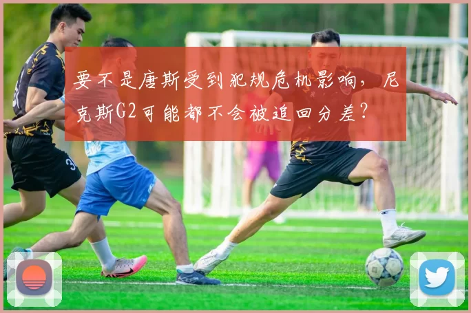 要不是唐斯受到犯规危机影响，尼克斯G2可能都不会被追回分差？