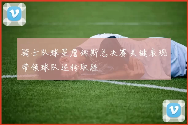 骑士队球星詹姆斯总决赛关键表现带领球队逆转取胜