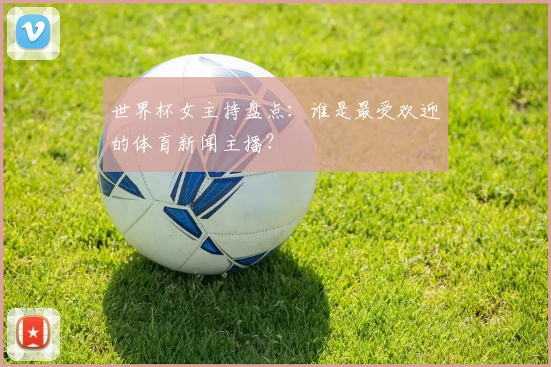 世界杯女主持盘点：谁是最受欢迎的体育新闻主播？