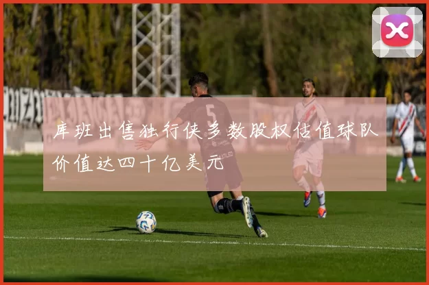 库班出售独行侠多数股权估值球队价值达四十亿美元