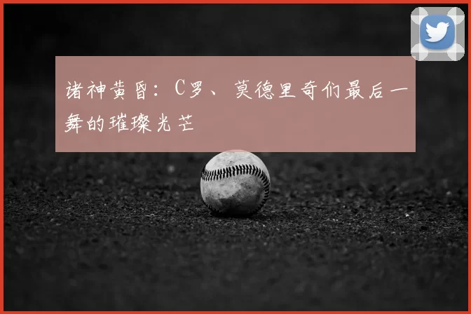 诸神黄昏:C罗、莫德里奇们最后一舞的璀璨光芒