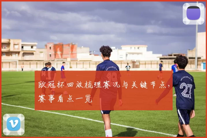 欧冠杯回放梳理赛况与关键节点，赛事看点一览