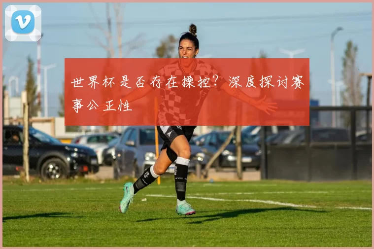 世界杯是否存在操控?深度探讨赛事公正性