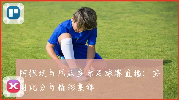 阿根廷与厄瓜多尔足球赛直播：实时比分与精彩集锦
