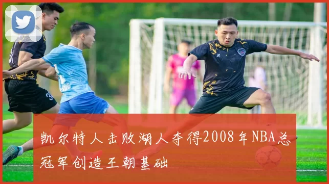 凯尔特人击败湖人夺得2008年NBA总冠军创造王朝基础