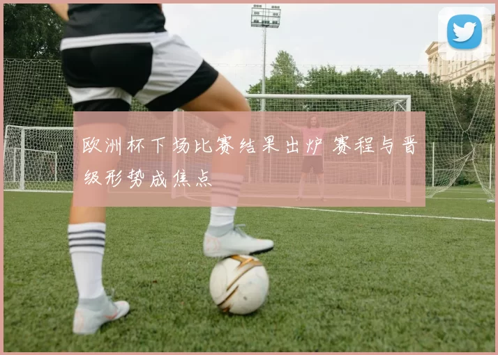 欧洲杯下场比赛结果出炉 赛程与晋级形势成焦点