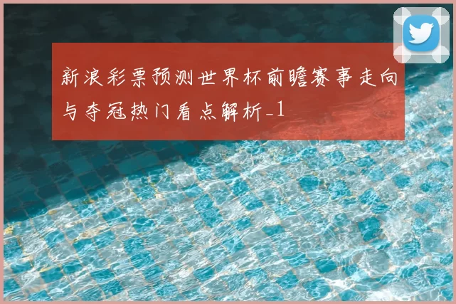 新浪彩票预测世界杯前瞻赛事走向与夺冠热门看点解析_1