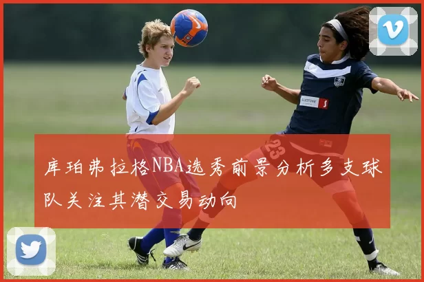 库珀弗拉格NBA选秀前景分析多支球队关注其潜交易动向