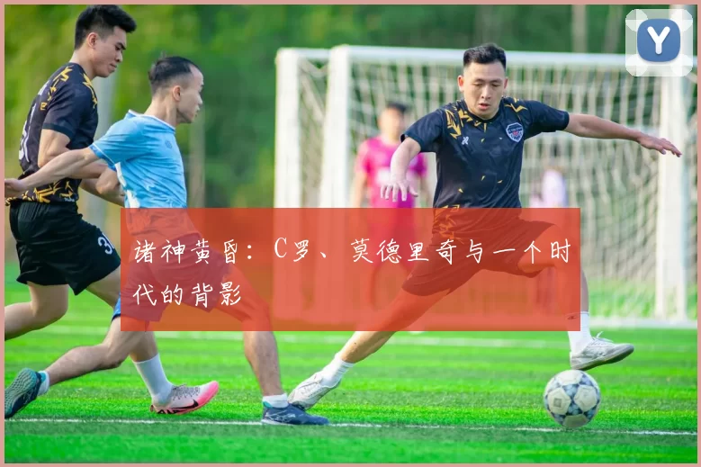 诸神黄昏:C罗、莫德里奇与一个时代的背影