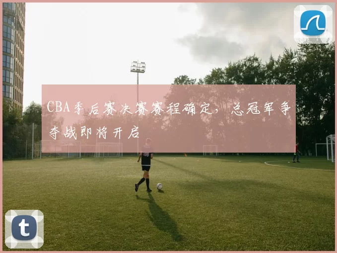 CBA季后赛决赛赛程确定，总冠军争夺战即将开启
