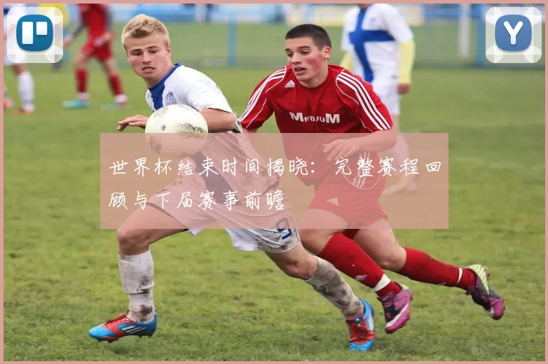 世界杯结束时间揭晓：完整赛程回顾与下届赛事前瞻