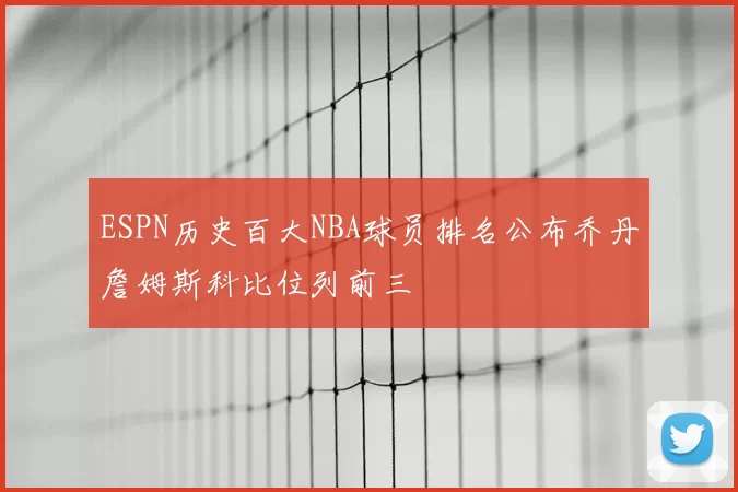 ESPN历史百大NBA球员排名公布乔丹詹姆斯科比位列前三
