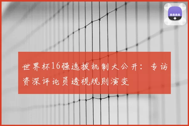 世界杯16强选拔机制大公开：专访资深评论员透视规则演变