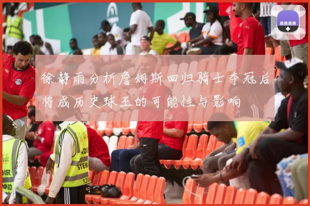 徐静雨分析詹姆斯回归骑士夺冠后将成历史球王的可能性与影响