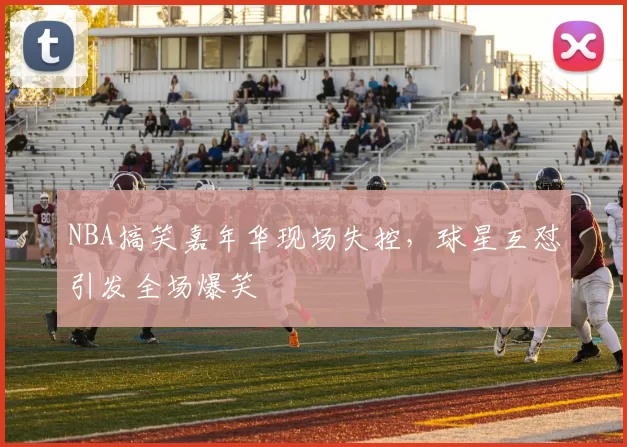 NBA搞笑嘉年华现场失控,球星互怼引发全场爆笑