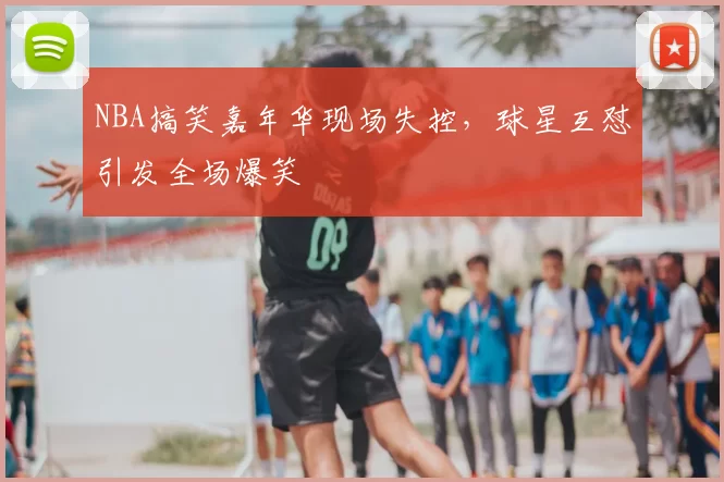 NBA搞笑嘉年华现场失控，球星互怼引发全场爆笑