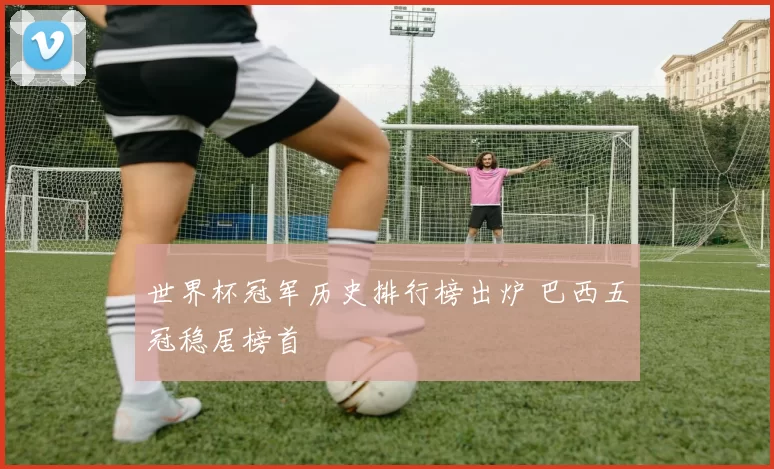 世界杯冠军历史排行榜出炉 巴西五冠稳居榜首