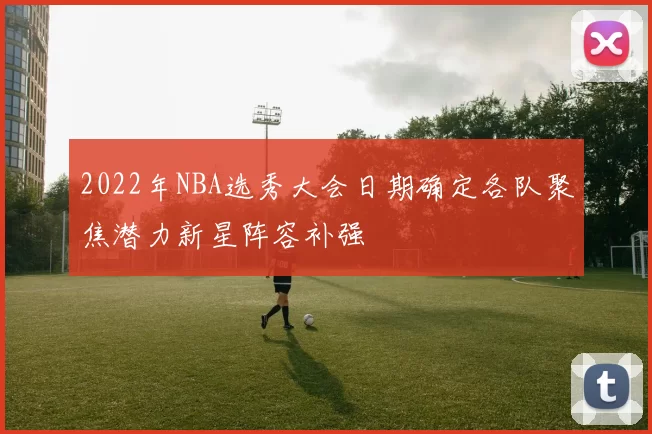 2022年NBA选秀大会日期确定各队聚焦潜力新星阵容补强